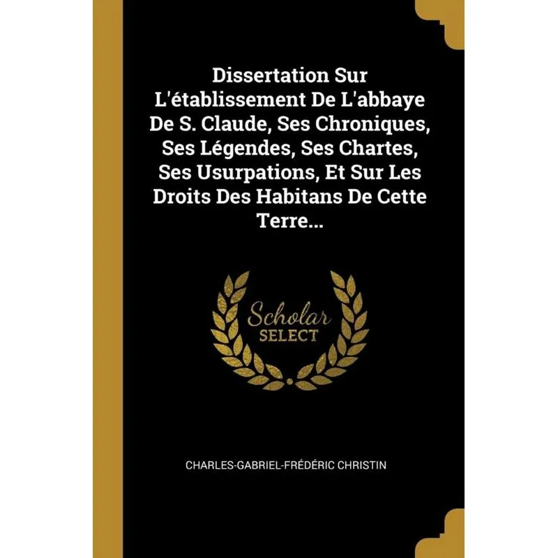 Dissertation Sur Létablissement De Labbaye De S. Claude, Ses Chroniques, Ses Légendes, Ses Chartes, Ses Usurpations, Et Sur Les Droits Des Habitans