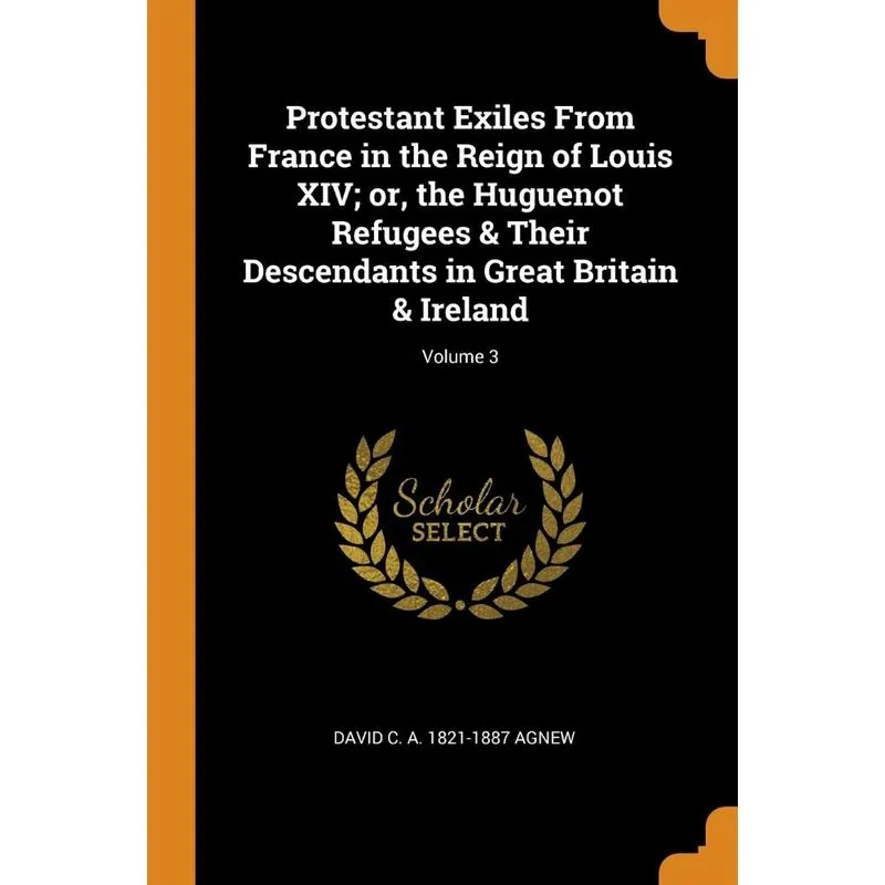 Protestant Exiles From France in the Reign of Louis XIV, or, the Huguenot Refugees & Their Descendants in Great Britain & Ireland, Volume 3