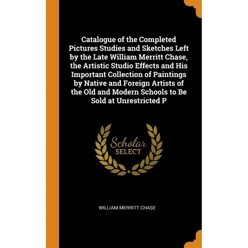 Catalogue of the Completed Pictures Studies and Sketches Left by the Late William Merritt Chase, the Artistic Studio Effects and His Important Collec
