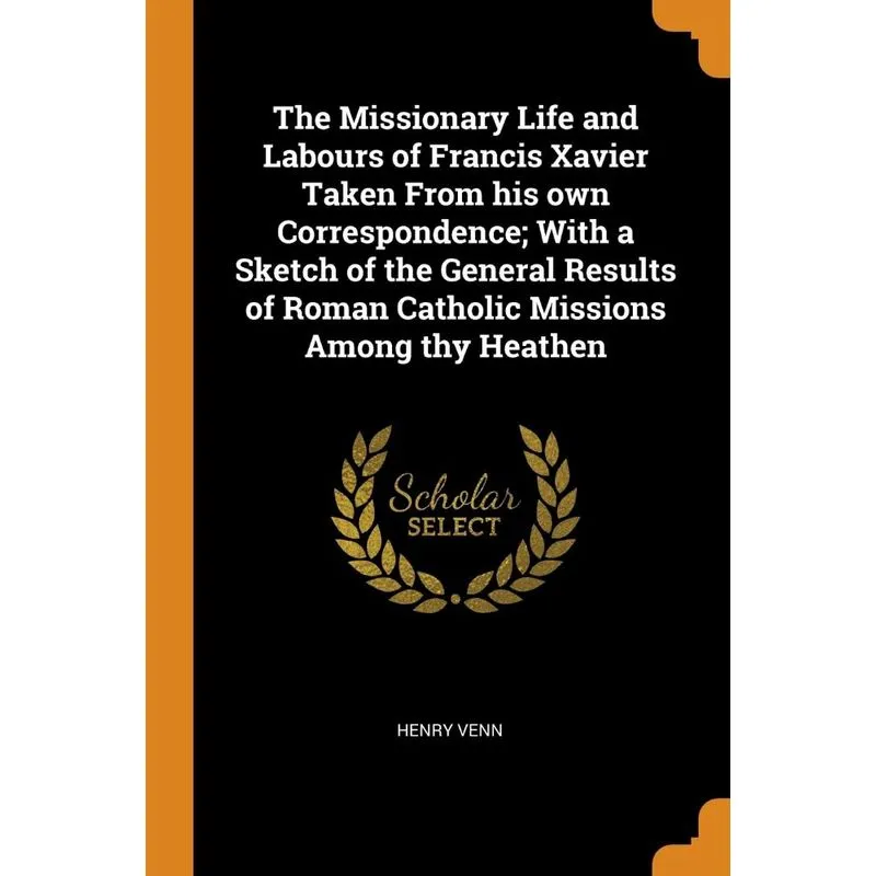 The Missionary Life and Labours of Francis Xavier Taken From his own Correspondence, With a Sketch of the General Results of Roman Catholic Missions