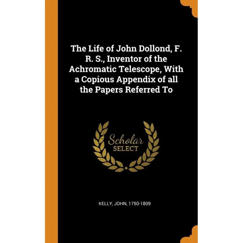 The Life of John Dollond, F. R. S., Inventor of the Achromatic Telescope, With a Copious Appendix of all the Papers Referred To
