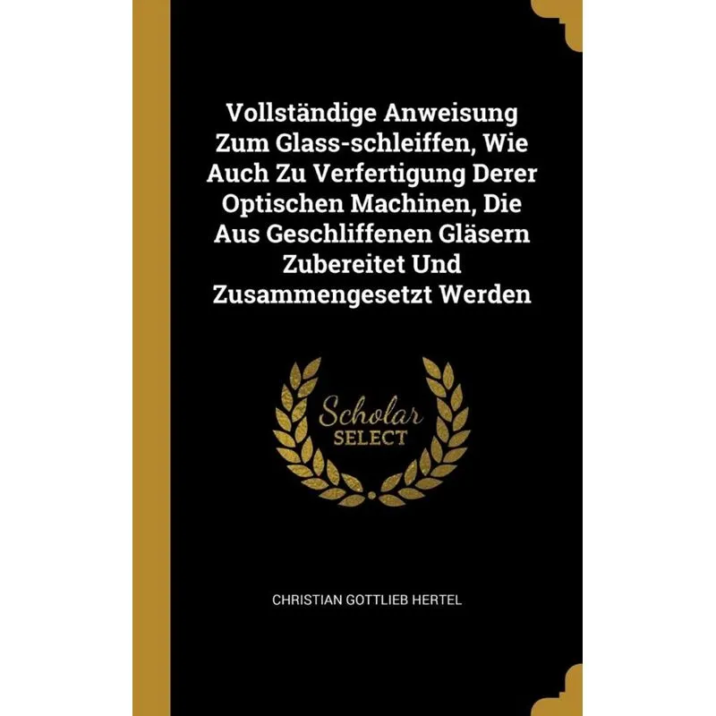 Vollständige Anweisung Zum Glass-schleiffen, Wie Auch Zu Verfertigung Derer Optischen Machinen, Die Aus Geschliffenen Gläsern Zubereitet Und Zusammen