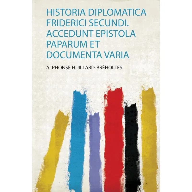 Historia Diplomatica Friderici Secundi. Accedunt Epistola Paparum Et Documenta Varia