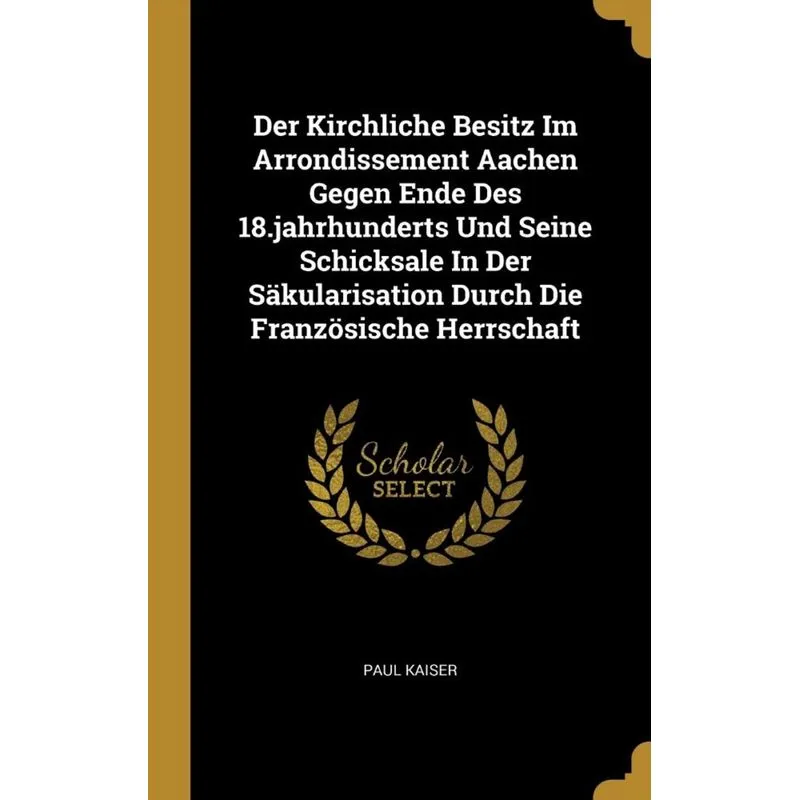 Der Kirchliche Besitz Im Arrondissement Aachen Gegen Ende Des 18.jahrhunderts Und Seine Schicksale In Der Säkularisation Durch Die Französische Herrs