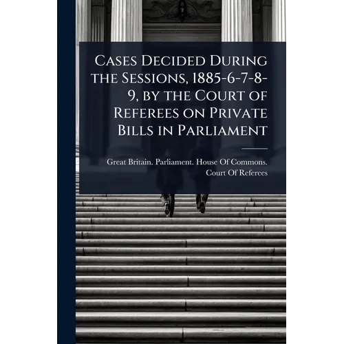 Cases Decided During the Sessions, 1885-6-7-8-9, by the Court of Referees on Private Bills in Parliament - Paperback