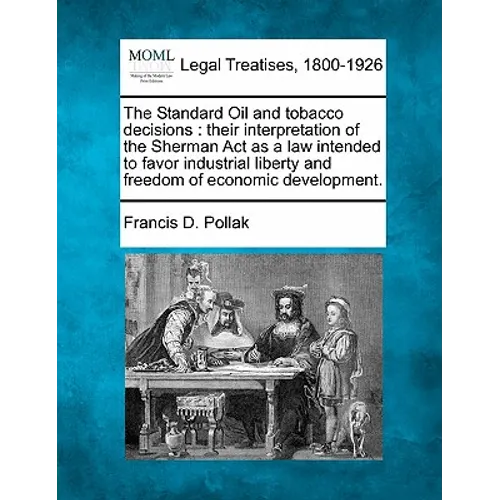 The Standard Oil and Tobacco Decisions: Their Interpretation of the Sherman ACT as a Law Intended to Favor Industrial Liberty and Freedom of Economic - Paperback