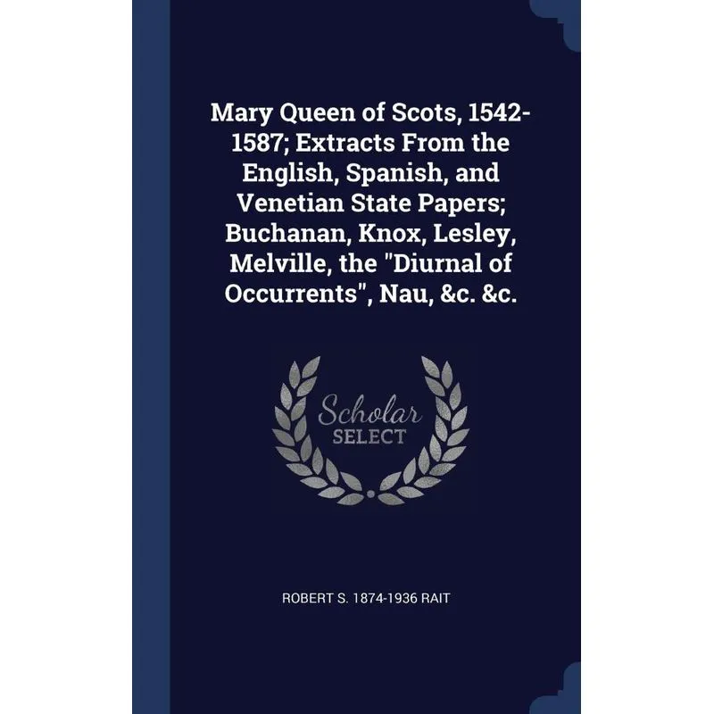 Mary Queen of Scots, 1542-1587, Extracts From the English, Spanish, and Venetian State Papers, Buchanan, Knox, Lesley, Melville, the Diurnal of Occu