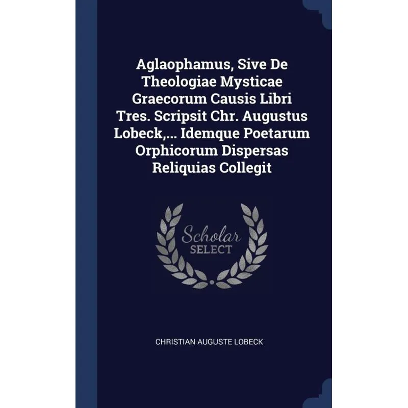 Aglaophamus, Sive De Theologiae Mysticae Graecorum Causis Libri Tres. Scripsit Chr. Augustus Lobeck,... Idemque Poetarum Orphicorum Dispersas Reliqui