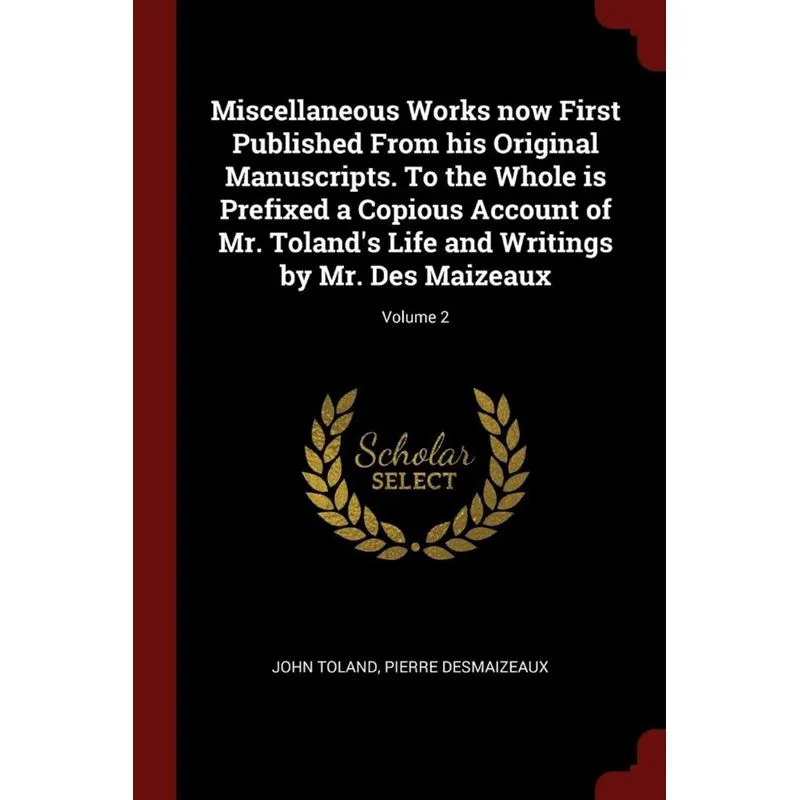Miscellaneous Works now First Published From his Original Manuscripts. To the Whole is Prefixed a Copious Account of Mr. Tolands Life and Writings b