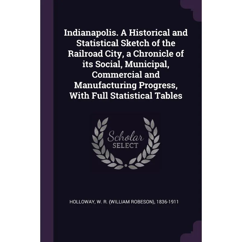 Indianapolis. A Historical and Statistical Sketch of the Railroad City, a Chronicle of its Social, Municipal, Commercial and Manufacturing Progress,