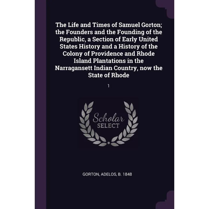 The Life and Times of Samuel Gorton, the Founders and the Founding of the Republic, a Section of Early United States History and a History of the Col