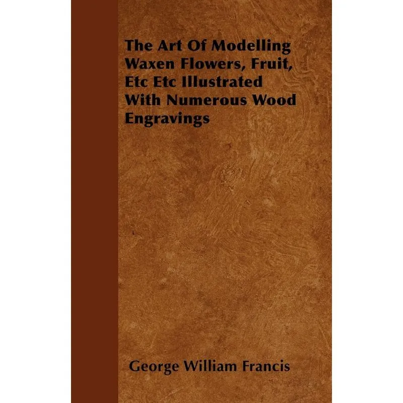 The Art Of Modelling Waxen Flowers, Fruit, Etc Etc Illustrated With Numerous Wood Engravings
