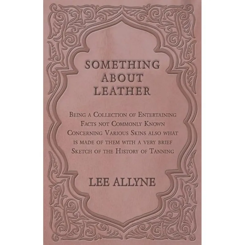 Something about Leather - Being a Collection of Entertaining Facts not Commonly Known Concerning Various Skins also what is made of them with a very