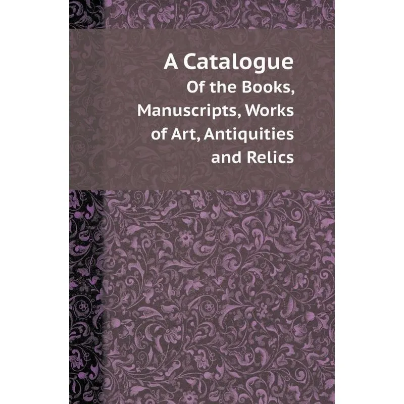 A Catalogue of the Books, Manuscripts, Works of Art, Antiqu