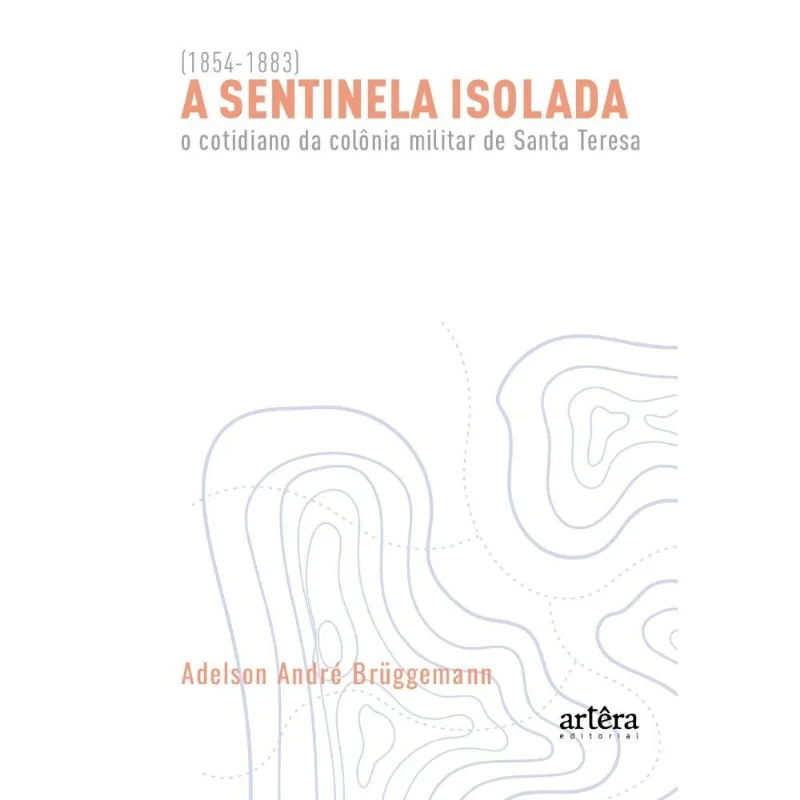 A Sentinela Isolada - O Cotidiano Da Colônia Militar De Santa Teresa (1854-1883)