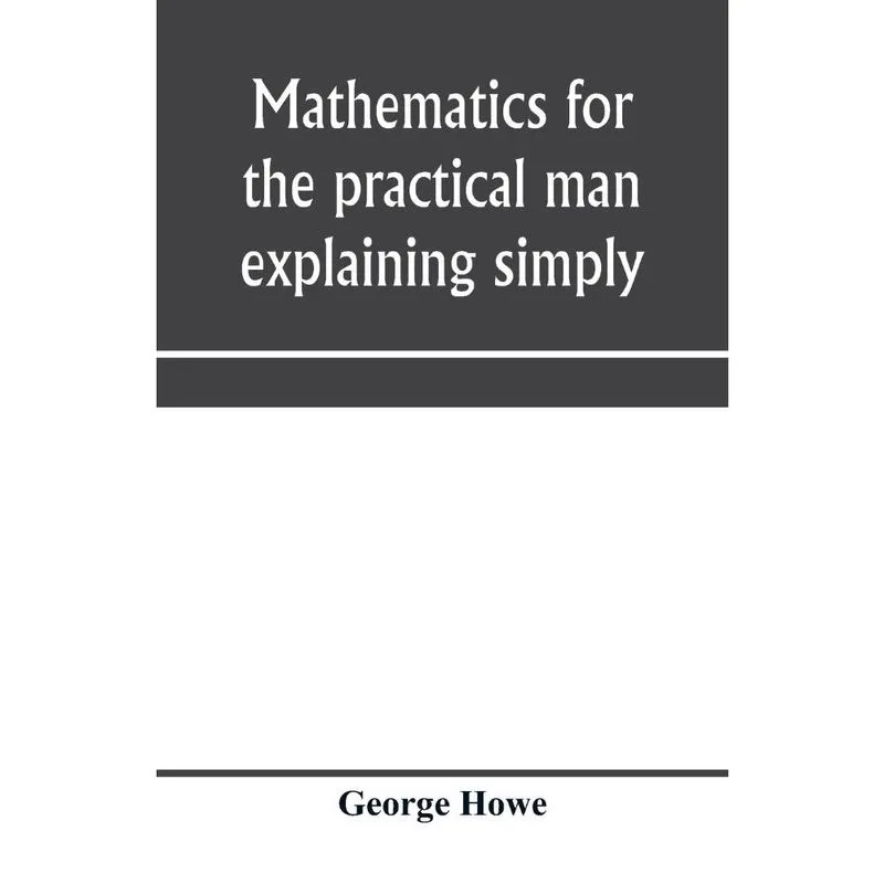 Mathematics for the practical man explaining simply and qui